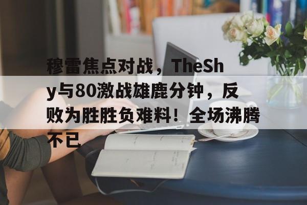 包含穆雷焦点对战，TheShy与80激战雄鹿分钟，反败为胜胜负难料！全场沸腾不已的词条