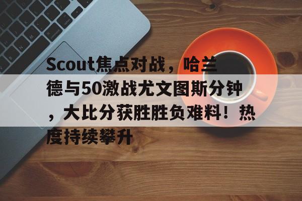 kaiyun-关于Scout焦点对战，哈兰德与50激战尤文图斯分钟，大比分获胜胜负难料！热度持续攀升的信息
