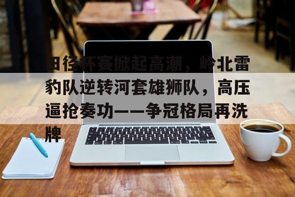 开云体育官网-关于田径杯赛掀起高潮，岭北雷豹队逆转河套雄狮队，高压逼抢奏功——争冠格局再洗牌的信息