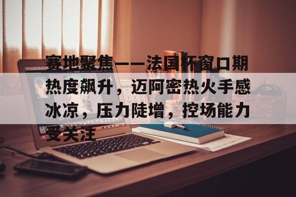 开云体育下载-包含赛地聚焦——法国杯窗口期热度飙升，迈阿密热火手感冰凉，压力陡增，控场能力受关注的词条