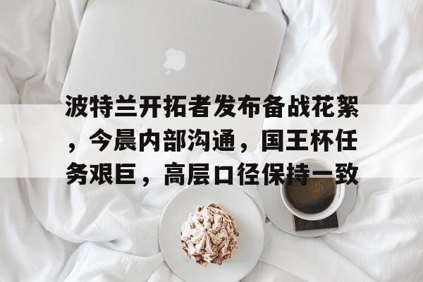 开云-波特兰开拓者发布备战花絮，今晨内部沟通，国王杯任务艰巨，高层口径保持一致(波特兰开拓者vs洛杉矶湖人)